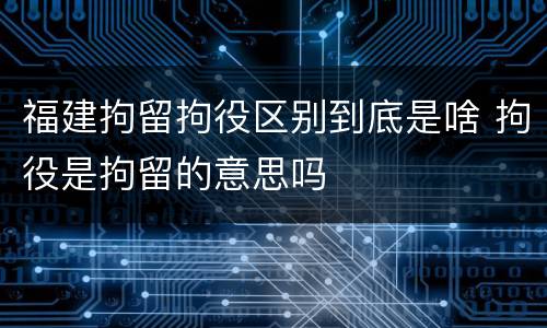 福建拘留拘役区别到底是啥 拘役是拘留的意思吗