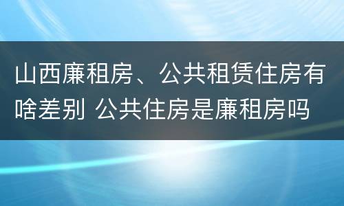 山西廉租房、公共租赁住房有啥差别 公共住房是廉租房吗