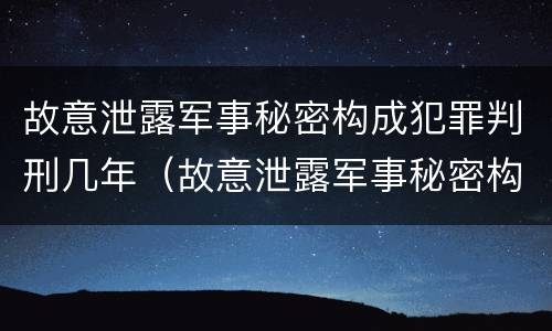 故意泄露军事秘密构成犯罪判刑几年（故意泄露军事秘密构成犯罪判刑几年了）