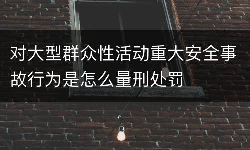 对大型群众性活动重大安全事故行为是怎么量刑处罚
