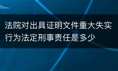 法院对出具证明文件重大失实行为法定刑事责任是多少