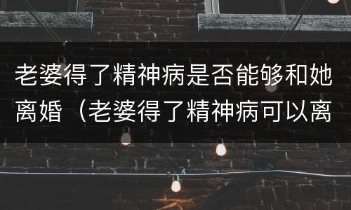 老婆得了精神病是否能够和她离婚（老婆得了精神病可以离婚吗）