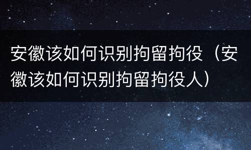 安徽该如何识别拘留拘役（安徽该如何识别拘留拘役人）