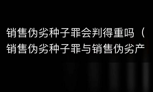 销售伪劣种子罪会判得重吗（销售伪劣种子罪与销售伪劣产品罪的关系）