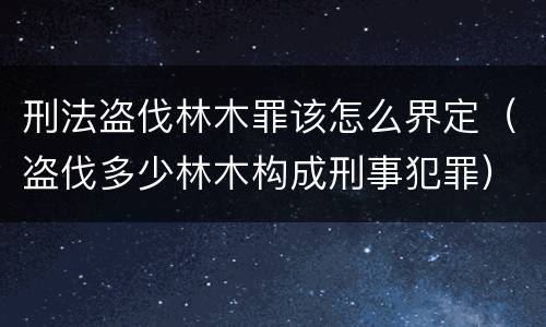 刑法盗伐林木罪该怎么界定（盗伐多少林木构成刑事犯罪）