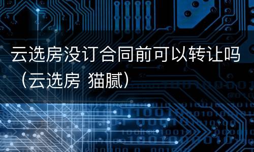 云选房没订合同前可以转让吗（云选房 猫腻）