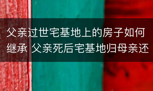 父亲过世宅基地上的房子如何继承 父亲死后宅基地归母亲还是儿子