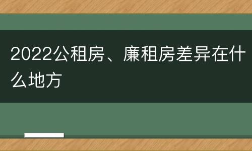 2022公租房、廉租房差异在什么地方