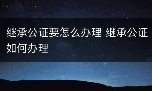 继承公证要怎么办理 继承公证如何办理