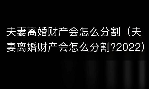 夫妻离婚财产会怎么分割（夫妻离婚财产会怎么分割?2022）