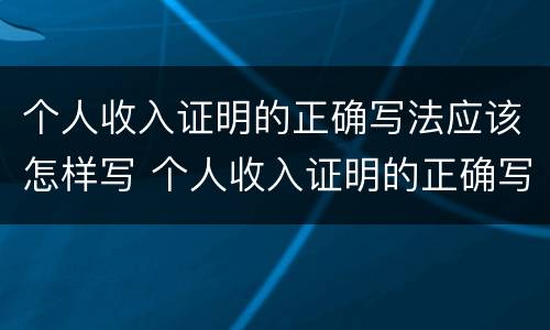 个人收入证明的正确写法应该怎样写 个人收入证明的正确写法应该怎样写才正确