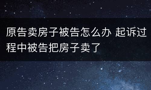原告卖房子被告怎么办 起诉过程中被告把房子卖了