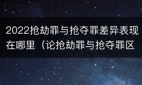 2022抢劫罪与抢夺罪差异表现在哪里（论抢劫罪与抢夺罪区别）