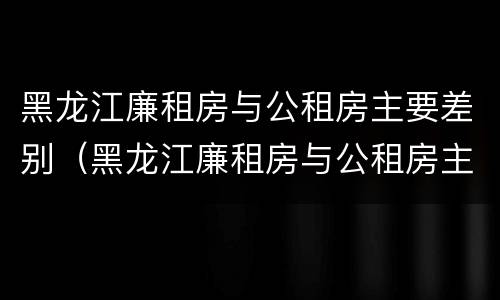 黑龙江廉租房与公租房主要差别（黑龙江廉租房与公租房主要差别在哪）