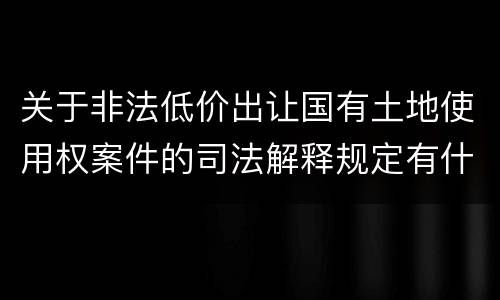 关于非法低价出让国有土地使用权案件的司法解释规定有什么主要内容
