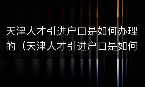 天津人才引进户口是如何办理的（天津人才引进户口是如何办理的呢）