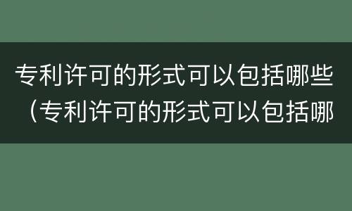 专利许可的形式可以包括哪些（专利许可的形式可以包括哪些类型）