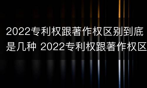 2022专利权跟著作权区别到底是几种 2022专利权跟著作权区别到底是几种形式