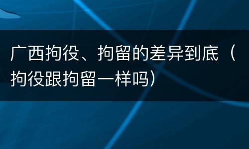 广西拘役、拘留的差异到底（拘役跟拘留一样吗）