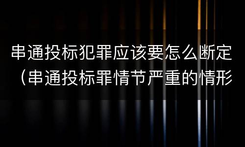 串通投标犯罪应该要怎么断定（串通投标罪情节严重的情形有哪些）