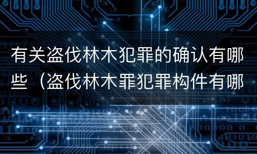 有关盗伐林木犯罪的确认有哪些（盗伐林木罪犯罪构件有哪几个要件）
