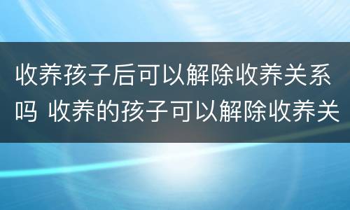 收养孩子后可以解除收养关系吗 收养的孩子可以解除收养关系吗