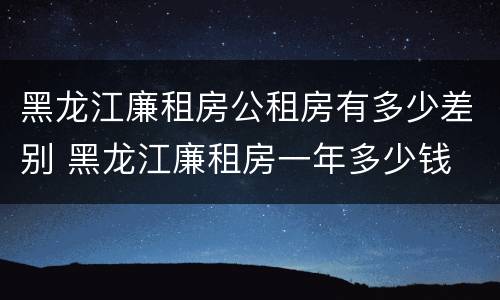 黑龙江廉租房公租房有多少差别 黑龙江廉租房一年多少钱