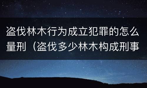 盗伐林木行为成立犯罪的怎么量刑（盗伐多少林木构成刑事犯罪）