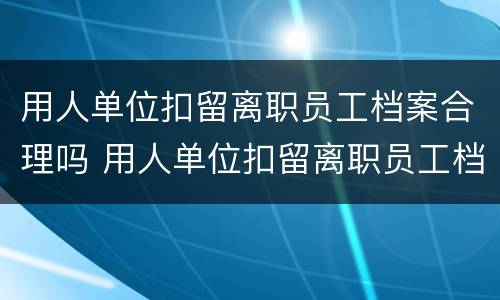 用人单位扣留离职员工档案合理吗 用人单位扣留离职员工档案合理吗怎么办