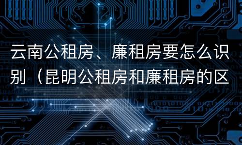 云南公租房、廉租房要怎么识别（昆明公租房和廉租房的区别）