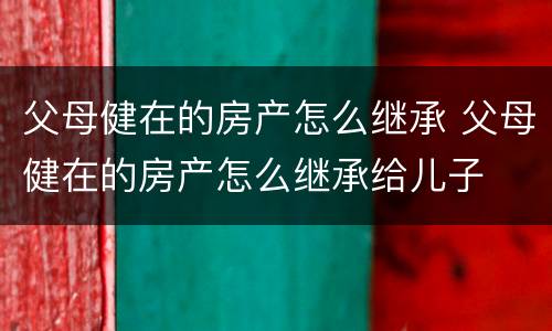 父母健在的房产怎么继承 父母健在的房产怎么继承给儿子