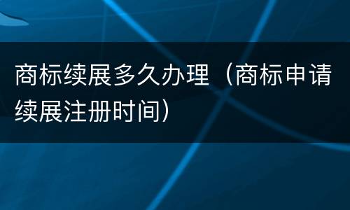 商标续展多久办理（商标申请续展注册时间）