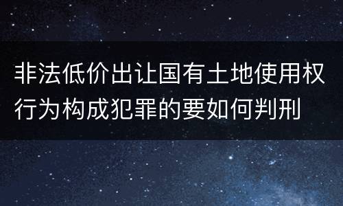 非法低价出让国有土地使用权行为构成犯罪的要如何判刑