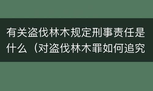 有关盗伐林木规定刑事责任是什么（对盗伐林木罪如何追究法律责任）