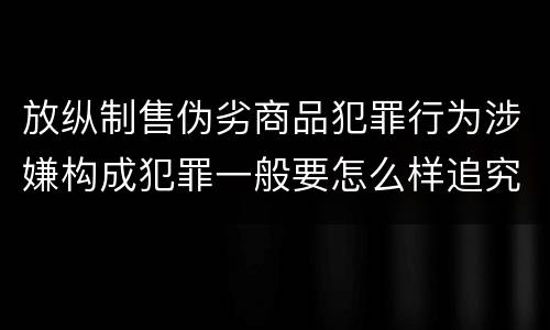 放纵制售伪劣商品犯罪行为涉嫌构成犯罪一般要怎么样追究法律责任