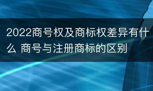 2022商号权及商标权差异有什么 商号与注册商标的区别