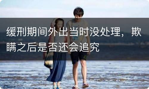 缓刑期间外出当时没处理，欺瞒之后是否还会追究