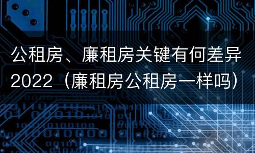 公租房、廉租房关键有何差异2022（廉租房公租房一样吗）