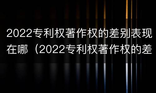 2022专利权著作权的差别表现在哪（2022专利权著作权的差别表现在哪些方面?）