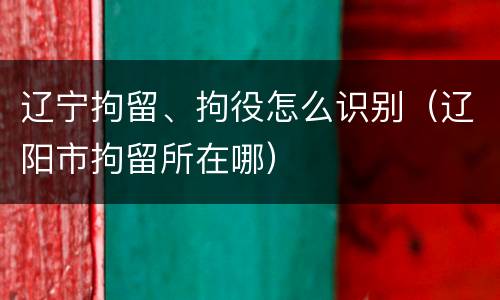 辽宁拘留、拘役怎么识别（辽阳市拘留所在哪）