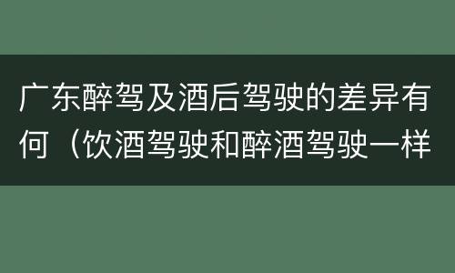 广东醉驾及酒后驾驶的差异有何（饮酒驾驶和醉酒驾驶一样吗）