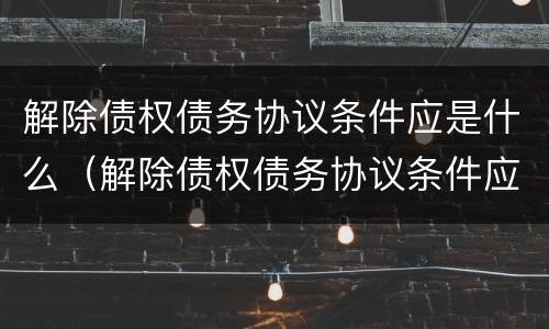解除债权债务协议条件应是什么（解除债权债务协议条件应是什么意思）