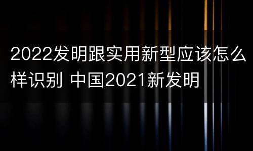2022发明跟实用新型应该怎么样识别 中国2021新发明