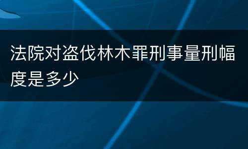 法院对盗伐林木罪刑事量刑幅度是多少