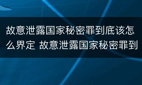 故意泄露国家秘密罪到底该怎么界定 故意泄露国家秘密罪到底该怎么界定犯罪