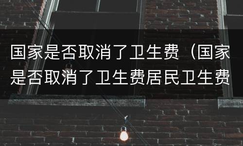 国家是否取消了卫生费（国家是否取消了卫生费居民卫生费）