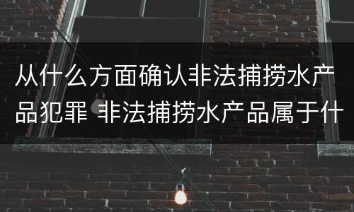 从什么方面确认非法捕捞水产品犯罪 非法捕捞水产品属于什么罪