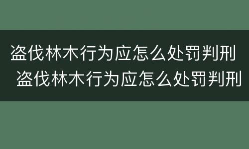 盗伐林木行为应怎么处罚判刑 盗伐林木行为应怎么处罚判刑案例