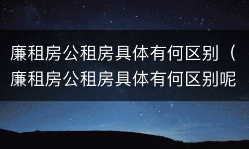 廉租房公租房具体有何区别（廉租房公租房具体有何区别呢）