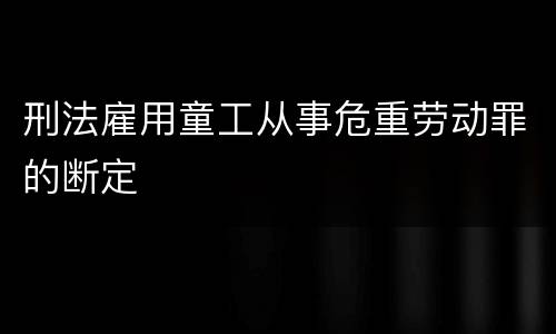 刑法雇用童工从事危重劳动罪的断定